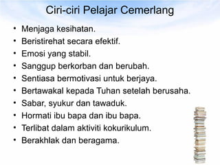 Ciri-ciri Pelajar Cemerlang
•   Menjaga kesihatan.
•   Beristirehat secara efektif.
•   Emosi yang stabil.
•   Sanggup berkorban dan berubah.
•   Sentiasa bermotivasi untuk berjaya.
•   Bertawakal kepada Tuhan setelah berusaha.
•   Sabar, syukur dan tawaduk.
•   Hormati ibu bapa dan ibu bapa.
•   Terlibat dalam aktiviti kokurikulum.
•   Berakhlak dan beragama.
 