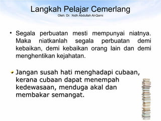 Langkah Pelajar Cemerlang
               Oleh: Dr. ‘Aidh Abdullah Al-Qarni




• Segala perbuatan mesti mempunyai niatnya.
  Maka niatkanlah segala perbuatan demi
  kebaikan, demi kebaikan orang lain dan demi
  menghentikan kejahatan.

 Jangan susah hati menghadapi cubaan,
 kerana cubaan dapat menempah
 kedewasaan, menduga akal dan
 membakar semangat.
 