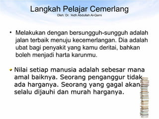 Langkah Pelajar Cemerlang
                Oleh: Dr. ‘Aidh Abdullah Al-Qarni




• Melakukan dengan bersungguh-sungguh adalah
  jalan terbaik menuju kecemerlangan. Dia adalah
  ubat bagi penyakit yang kamu deritai, bahkan
  boleh menjadi harta karunmu.

 Nilai setiap manusia adalah sebesar mana
 amal baiknya. Seorang penganggur tidak
 ada harganya. Seorang yang gagal akan
 selalu dijauhi dan murah harganya.
 