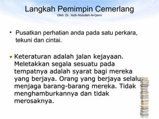 Langkah Pemimpin Cemerlang
                Oleh: Dr. ‘Aidh Abdullah Al-Qarni




• Pusatkan perhatian anda pada satu perkara,
  tekuni dan cintai.

 Keteraturan adalah jalan kejayaan.
 Meletakkan segala sesuatu pada
 tempatnya adalah syarat bagi mereka
 yang berjaya. Orang yang berjaya selalu
 menjaga barang-barang mereka. Tidak
 menghamburkannya dan tidak
 merosaknya.
 