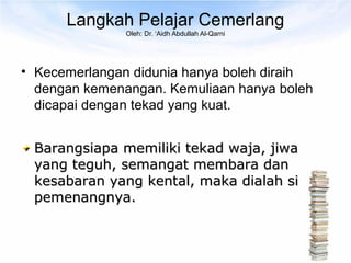 Langkah Pelajar Cemerlang
               Oleh: Dr. ‘Aidh Abdullah Al-Qarni




• Kecemerlangan didunia hanya boleh diraih
  dengan kemenangan. Kemuliaan hanya boleh
  dicapai dengan tekad yang kuat.


 Barangsiapa memiliki tekad waja, jiwa
 yang teguh, semangat membara dan
 kesabaran yang kental, maka dialah si
 pemenangnya.
 
