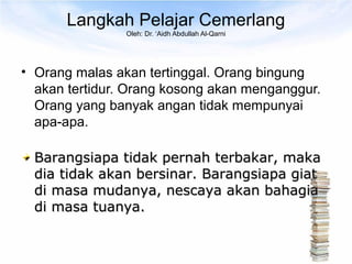 Langkah Pelajar Cemerlang
                Oleh: Dr. ‘Aidh Abdullah Al-Qarni




• Orang malas akan tertinggal. Orang bingung
  akan tertidur. Orang kosong akan menganggur.
  Orang yang banyak angan tidak mempunyai
  apa-apa.

  Barangsiapa tidak pernah terbakar, maka
  dia tidak akan bersinar. Barangsiapa giat
  di masa mudanya, nescaya akan bahagia
  di masa tuanya.
 