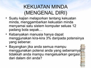 KEKUATAN MINDA
          (MENGENAL DIRI)
• Suatu kajian melaporkan tentang kekuatan
  minda, menggambarkan kekuatan minda
  menyamai satu sistem komputer seluas 12
  padang bola sepak…
• Kebanyakan manusia hanya dapat
  menggunakan kira-kira 3% daripada potensinya
  yang sebenar.
• Bayangkan jika anda semua mampu
  menggunakan potensi anda yang sebenarnya…
  tidakkah anda mampu mengeluarkan gergasi
  dari dalam diri anda?
 