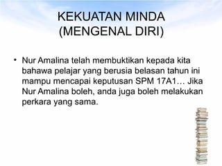 KEKUATAN MINDA
          (MENGENAL DIRI)

• Nur Amalina telah membuktikan kepada kita
  bahawa pelajar yang berusia belasan tahun ini
  mampu mencapai keputusan SPM 17A1… Jika
  Nur Amalina boleh, anda juga boleh melakukan
  perkara yang sama.
 