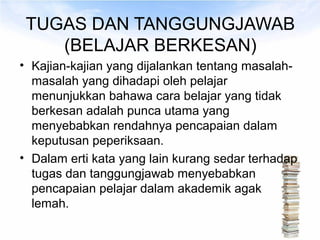 TUGAS DAN TANGGUNGJAWAB
    (BELAJAR BERKESAN)
• Kajian-kajian yang dijalankan tentang masalah-
  masalah yang dihadapi oleh pelajar
  menunjukkan bahawa cara belajar yang tidak
  berkesan adalah punca utama yang
  menyebabkan rendahnya pencapaian dalam
  keputusan peperiksaan.
• Dalam erti kata yang lain kurang sedar terhadap
  tugas dan tanggungjawab menyebabkan
  pencapaian pelajar dalam akademik agak
  lemah.
 