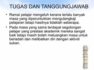TUGAS DAN TANGGUNGJAWAB
• Ramai pelajar mengeluh kerana terlalu banyak
  masa yang diperuntukkan mengulangkaji
  pelajaran tetapi hasilnya tidaklah seberapa.
• Pada masa yang sama terdapat segolongan
  pelajar yang prestasi akademik mereka sangat
  baik tetapi masih boleh meluangkan masa untuk
  beriadah dan melibatkan diri dengan aktiviti
  sukan.
 