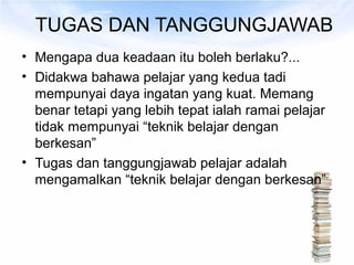 TUGAS DAN TANGGUNGJAWAB
• Mengapa dua keadaan itu boleh berlaku?...
• Didakwa bahawa pelajar yang kedua tadi
  mempunyai daya ingatan yang kuat. Memang
  benar tetapi yang lebih tepat ialah ramai pelajar
  tidak mempunyai “teknik belajar dengan
  berkesan”
• Tugas dan tanggungjawab pelajar adalah
  mengamalkan “teknik belajar dengan berkesan”
 