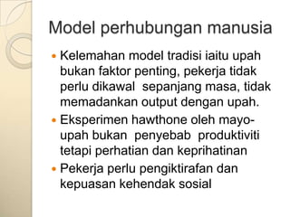 Model perhubungan manusia
 Kelemahan model tradisi iaitu upah
  bukan faktor penting, pekerja tidak
  perlu dikawal sepanjang masa, tidak
  memadankan output dengan upah.
 Eksperimen hawthone oleh mayo-
  upah bukan penyebab produktiviti
  tetapi perhatian dan keprihatinan
 Pekerja perlu pengiktirafan dan
  kepuasan kehendak sosial
 