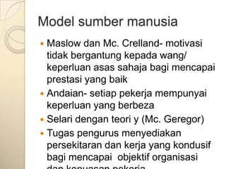 Model sumber manusia
 Maslow dan Mc. Crelland- motivasi
  tidak bergantung kepada wang/
  keperluan asas sahaja bagi mencapai
  prestasi yang baik
 Andaian- setiap pekerja mempunyai
  keperluan yang berbeza
 Selari dengan teori y (Mc. Geregor)
 Tugas pengurus menyediakan
  persekitaran dan kerja yang kondusif
  bagi mencapai objektif organisasi
 