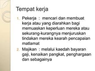Tempat kerja
1.   Pekerja : mencari dan membuat
     kerja atau yang diarahkan bagi
     memuaskan keperluan mereka atau
     sekurang-kurangnya menjuruskan
     tindakan mereka kearah pencapaian
     matlamat
2.   Majikan : melalui kaedah bayaran
     gaji, kenaikan pangkat, penghargaan
     dan sebagainya
 