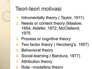 Teori-teori motivasi
1.   Intrumentally theory ( Taylor, 1911)
2.   Needs or content theory (Maslow,
     1954; Aldefer, 1972; McClelland,
     1975
3.   Process or cognitive theory
4.   Two factor theory ( Herzberg‟s. 1957)
5.   Behavioral theory
6.   Social-learning ( Bandura, 1977)
7.   Attribution theory
8.   Role –modelling theory
 