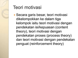Teori motivasi
   Secara garis besar, teori motivasi
    dikelompokkan ke dalam tiga
    kelompok iaitu teori motivasi dengan
    pendekatan isi/kepuasan (content
    theory), teori motivasi dengan
    pendekatan proses (process theory)
    dan teori motivasi dengan pendekatan
    penguat (reinforcement theory)
 