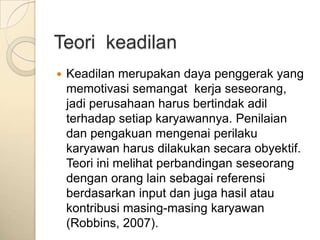 Teori keadilan
   Keadilan merupakan daya penggerak yang
    memotivasi semangat kerja seseorang,
    jadi perusahaan harus bertindak adil
    terhadap setiap karyawannya. Penilaian
    dan pengakuan mengenai perilaku
    karyawan harus dilakukan secara obyektif.
    Teori ini melihat perbandingan seseorang
    dengan orang lain sebagai referensi
    berdasarkan input dan juga hasil atau
    kontribusi masing-masing karyawan
    (Robbins, 2007).
 