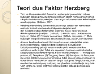 Teori dua Faktor Herzberg
   Teori ini dikemukakan oleh Frederick Herzberg dengan andaian bahawa
    hubungan seorang individu dengan pekerjaan adalah mendasar dan bahwa
    sikap individu terhadap pekerjaan bias sangat baik menentukan keberhasilan
    atau kegagalan. (Robbins, 2007)
   Herzberg memandang bahawa kepuasan kerja berasal dari keberadaan
    motivator intrinsik dan bawa ketidakpuasan kerja berasal
    dari ketidakberadaan faktor-faktor ekstrinsik. Faktor-faktor ekstrinsik
    (konteks pekerjaan) meliputi : (1) Upah, (2) Kondisi kerja, (3) Keamanan
    kerja, (4) Status, (5) Prosedur perusahaan, (6) Mutu penyeliaan, (7) Mutu
    hubungan interpersonal antara sesama rakan kerja, atasan, dan bawahan
   Adanya keadaan-keadaan ini terhadap kepuasan pekerja tidak selalu
    memotivasi mereka. Tetapi ketidakberadaannya menyebabkan
    ketidakpuasan bagi pekerja karena mereka perlu mempertahankan
    setidaknya suatu tingkat ”tidak ada kepuasan”, keadaan ekstrinsik disebut
    ketidakpuasan,atau faktor hygiene. Faktor Intrinsik meliputi : (1) Pencapaian
    prestasi, (2) Pengakuan, (3) Tanggung Jawab, (4) Kemajuan, (5) Pekerjaan
    itu sendiri, (6) Kemungkinan berkembang. Tidak adanya kedaan-keadaan ini
    bukan berarti membuktikan keadaan sangat tidak puas. Tetapi jika ada, akan
    membentuk motivasi yang kuat yang menghasilkan prestasi kerja yang baik.
    Oleh kerana itu, faktor ekstrinsik tersebut disebut sebagai pemuas atau
    motivator.
 