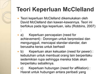 Teori Keperluan McClelland
   Teori keperluan McClelland dikemukakan oleh
    David McClelland dan kawan-kawannya. Teori ini
    berfokus pada tiga keperluan, iaitu (Robbins, 2007)
    :
   a)    Keperluan pencapaian (need for
    achievement) : Dorongan untuk berprestasi dan
    mengungguli, mencapai standar-standar, dan
    berusaha keras untuk berhasil
   b)    Keperluan akan kekuatan (need for pewer) :
    kebutuhan untuk membuat orang lain berperilaku
    sedemikian rupa sehingga mereka tidak akan
    berperilaku sebaliknya.
   c)    Keperluan hubungan (need for affiliation) :
    Hasrat untuk hubungan antara peribadi yang
 