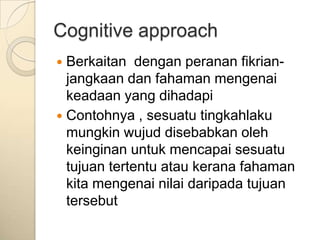 Cognitive approach
 Berkaitan dengan peranan fikrian-
  jangkaan dan fahaman mengenai
  keadaan yang dihadapi
 Contohnya , sesuatu tingkahlaku
  mungkin wujud disebabkan oleh
  keinginan untuk mencapai sesuatu
  tujuan tertentu atau kerana fahaman
  kita mengenai nilai daripada tujuan
  tersebut
 