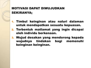 MOTIVASI DAPAT DIWUJUDKAN
SEKIRANYA;

1.   Timbul keinginan atau naluri dalaman
     untuk mendapatkan sesuatu kepuasan.
2.   Terbentuk matlamat yang ingin dicapai
     oleh individu berkenaan.
3.   Wujud desakan yang mendorong kepada
     wujudnya tindakan bagi memenuhi
     keinginan keinginan.
 