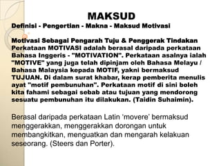 MAKSUD
Definisi - Pengertian - Makna - Maksud Motivasi

Motivasi Sebagai Pengarah Tuju & Penggerak Tindakan
Perkataan MOTIVASI adalah berasal daripada perkataan
Bahasa Inggeris - "MOTIVATION". Perkataan asalnya ialah
"MOTIVE" yang juga telah dipinjam oleh Bahasa Melayu /
Bahasa Malaysia kepada MOTIF, yakni bermaksud
TUJUAN. Di dalam surat khabar, kerap pemberita menulis
ayat "motif pembunuhan". Perkataan motif di sini boleh
kita fahami sebagai sebab atau tujuan yang mendorong
sesuatu pembunuhan itu dilakukan. (Taidin Suhaimin).

Berasal daripada perkataan Latin „movere‟ bermaksud
menggerakkan, menggerakkan dorongan untuk
membangkitkan, menguatkan dan mengarah kelakuan
seseorang. (Steers dan Porter).
 