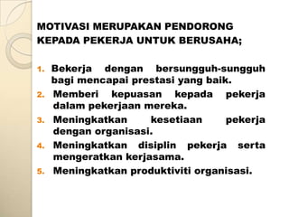MOTIVASI MERUPAKAN PENDORONG
KEPADA PEKERJA UNTUK BERUSAHA;

1.   Bekerja dengan bersungguh-sungguh
     bagi mencapai prestasi yang baik.
2.   Memberi kepuasan kepada pekerja
     dalam pekerjaan mereka.
3.   Meningkatkan     kesetiaan      pekerja
     dengan organisasi.
4.   Meningkatkan disiplin pekerja serta
     mengeratkan kerjasama.
5.   Meningkatkan produktiviti organisasi.
 