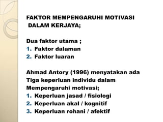 FAKTOR MEMPENGARUHI MOTIVASI
 DALAM KERJAYA;

Dua faktor utama ;
1. Faktor dalaman
2. Faktor luaran

Ahmad Antory (1996) menyatakan ada
Tiga keperluan individu dalam
Mempengaruhi motivasi;
1. Keperluan jasad / fisiologi
2. Keperluan akal / kognitif
3. Keperluan rohani / afektif
 