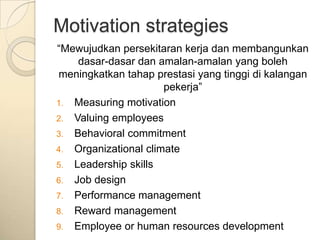 Motivation strategies
“Mewujudkan persekitaran kerja dan membangunkan
    dasar-dasar dan amalan-amalan yang boleh
meningkatkan tahap prestasi yang tinggi di kalangan
                      pekerja”
1. Measuring motivation
2. Valuing employees
3. Behavioral commitment
4. Organizational climate
5. Leadership skills
6. Job design
7. Performance management
8. Reward management
9. Employee or human resources development
 