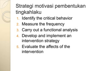 Strategi motivasi pembentukan
tingkahlaku
1.   Identify the critical behavior
2.   Measure the frequency
3.   Carry out a functional analysis
4.   Develop and implement an
     intervention strategy
5.   Evaluate the affects of the
     intervention
 