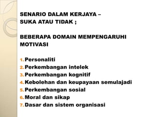 SENARIO DALAM KERJAYA –
SUKA ATAU TIDAK ;

BEBERAPA DOMAIN MEMPENGARUHI
MOTIVASI

1. Personaliti
2. Perkembangan   intelek
3. Perkembangan kognitif
4. Kebolehan dan keupayaan semulajadi
5. Perkembangan sosial
6. Moral dan sikap
7. Dasar dan sistem organisasi
 