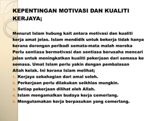 KEPENTINGAN MOTIVASI DAN KUALITI
KERJAYA;

Menurut Islam hubung kait antara motivasi dan kualiti
kerja amat jelas. Islam mendidik untuk bekerja tidak hanya
kerana dorongan peribadi semata-mata malah mereka
Perlu sentiasa bermotivasi dan sentiasa berusaha mencari
jalan untuk meningkatkan kualiti pekerjaan dari semasa ke
semasa. Umat Islam perlu yakin dengan pembalasan
Allah kelak. Ini kerana Islam melihat;
1.   Kerjaya sebahagian dari amal soleh.
2.   Perkerjaan perlu dilakukan seikhlas mungkin.
3.   Setiap pekerjaan dilihat oleh Allah.
4.   Islam mengamalkan budaya kerja cemerlang.
5.   Mengutamakan kerja berpasukan yang cemerlang.
 