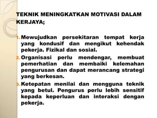 TEKNIK MENINGKATKAN MOTIVASI DALAM
KERJAYA;

1. Mewujudkan     persekitaran tempat kerja
   yang kondusif dan mengikut kehendak
   pekerja. Fizikal dan sosial.
2. Organisasi perlu mendengar, membuat
   pemerhatian dan membaiki kelemahan
   pengurusan dan dapat merancang strategi
   yang berkesan.
3. Ketepatan menilai dan mengguna teknik
   yang betul. Pengurus perlu lebih sensitif
   kepada keperluan dan interaksi dengan
   pekerja.
 