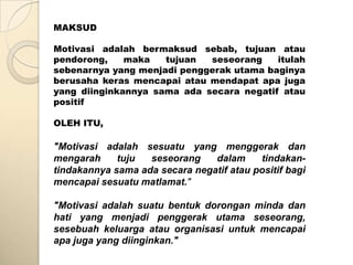 MAKSUD

Motivasi adalah bermaksud sebab, tujuan atau
pendorong,    maka   tujuan  seseorang    itulah
sebenarnya yang menjadi penggerak utama baginya
berusaha keras mencapai atau mendapat apa juga
yang diinginkannya sama ada secara negatif atau
positif

OLEH ITU,

"Motivasi adalah sesuatu yang menggerak dan
mengarah     tuju  seseorang    dalam     tindakan-
tindakannya sama ada secara negatif atau positif bagi
mencapai sesuatu matlamat."

"Motivasi adalah suatu bentuk dorongan minda dan
hati yang menjadi penggerak utama seseorang,
sesebuah keluarga atau organisasi untuk mencapai
apa juga yang diinginkan."
 