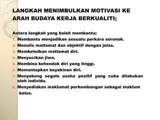 LANGKAH MENIMBULKAN MOTIVASI KE
ARAH BUDAYA KERJA BERKUALITI;

Antara langkah yang boleh membantu;
1.   Membantu menjadikan sesuatu perkara seronok.
2.   Menulis matlamat dan objektif dengan jelas.
3.   Membetulkan matlamat diri.
4.   Menyucikan jiwa.
5.   Membina kehendak diri yang tinggi.
6.   Memantapkan keyakinan diri.
7.   Menyokong segala usaha positif yang cuba dilakukan
     oleh individu.
8.   Menyediakan maklumat perkembangan sebagai maklum
     balas.
 