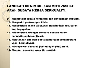 LANGKAH MENIMBULKAN MOTIVASI KE
ARAH BUDAYA KERJA BERKUALITI;

9. Mengiktiraf segala kemajuan dan pencapaian individu.
10. Menyakini pertolongan Allah.
11. Meneruskan usaha walaupun menghadapi kesukaran
   dan kegagalan.
12. Menetapkan diri agar sentiasa berada dalam
   persekitaran bermotivasi.
13. Meletakkan diri agar sentiasa bergaul dengan orang
   yang bermotivasi.
14. Mewujudkan suasana persaiangan yang sihat.
15. Memberi ganjaran pada diri sendiri.
 