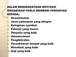 DALAM MENINGKATKAN MOTIVASI
ORGANISASI PERLU MEMBERI PERHATIAN
KEPADA;
1. Keselamatan
2. Jenis pekerjaan yang diingini
3. Keinginan syarikat
4. Pekerja yang mesra
5. Penyelia yang baik
6. Advancement
7. Pengiktirafan
8. Persekitaran tempat yang baik
9. Manafaat yang baik
10. Gaji yang baik
 