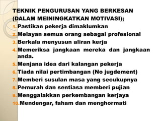 TEKNIK PENGURUSAN YANG BERKESAN
(DALAM MEININGKATKAN MOTIVASI);
1. Pastikan pekerja dimaklumkan
2. Melayan semua orang sebagai profesional
3. Berkala menyusun aliran kerja
4. Memeriksa jangkaan mereka dan jangkaan
   anda.
5. Menjana idea dari kalangan pekerja
6. Tiada nilai pertimbangan (No jugdement)
7. Memberi susulan masa yang secukupnya
8. Pemurah dan sentiasa memberi pujian
9. Menggalakkan perkembangan kerjaya
10.Mendengar, faham dan menghormati
 