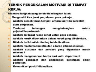 TEKNIK PENGEKALAN MOTIVASI DI TEMPAT
KERJA;
Diantara langkah yang boleh dicadangkan ialah;
1.    Mengambil kira jarak perjalanan para pekerja.
2.    Adakah persekitaran tempat antara individu berdekat
      atau berjauhan.
3.    Terdapat      hubungan        menghubungkan          antara
      pejabat/department.
4.    Adakah terdapat ruang rehat untuk para pekerja.
5.    Adakah muzik dibenarkan dalam mood yang dibolehkan.
6.    Bilakah tarikh akhir dinding telah dicatkan.
7.    Adakah maklumat,buletin dan edaran dikemaskinikan.
8.    Adakah susunan dan perabot yang digunakan masih
      relavan ?
9.    Adakah mengeluarkan berita dari unit / department
10.   Adakah pendapat      dan    pandangan    pekerjaan   diberi
      perhatian.
11.   Komunikasi positif diamalkan.
 