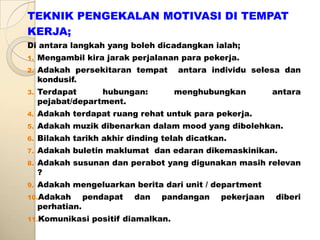 TEKNIK PENGEKALAN MOTIVASI DI TEMPAT
KERJA;
Di antara langkah yang boleh dicadangkan ialah;
1.   Mengambil kira jarak perjalanan para pekerja.
2.   Adakah persekitaran tempat         antara individu selesa dan
     kondusif.
3.   Terdapat      hubungan:            menghubungkan        antara
     pejabat/department.
4.   Adakah terdapat ruang rehat untuk para pekerja.
5.   Adakah muzik dibenarkan dalam mood yang dibolehkan.
6.   Bilakah tarikh akhir dinding telah dicatkan.
7.   Adakah buletin maklumat dan edaran dikemaskinikan.
8.   Adakah susunan dan perabot yang digunakan masih relevan
     ?
9.   Adakah mengeluarkan berita dari unit / department
10.Adakah         pendapat   dan   pandangan     pekerjaan   diberi
     perhatian.
11.Komunikasi      positif diamalkan.
 