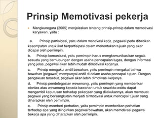 Prinsip Memotivasi pekerja
   Mangkunegara (2005) menjelaskan tentang prinsip-prinsip dalam memotivasi
    karyawan, yaitu :

 a.     Prinsip partisipasi, yaitu dalam meotivasi kerja, pegawai perlu diberikan
kesempatan untuk ikut berpartisipasi dalam menentukan tujuan yang akan
dicapai oleh pemimpin.
b.   Prinsip komunikasi, yaitu pemimpin harus mengkomunikasikan segala
sesuatu yang berhubungan dengan usaha pencapaian tugas, dengan informasi
yang jelas, pegawai akan lebih mudah dimotivasi kerjanya.
c.   Prinsip mengakui andil bawahan, yaitu pemimpin mengakui bahwa
bawahan (pegawai) mempunyai andil di dalam usaha pencapai tujuan. Dengan
pengakuan tersebut, pegawai akan lebih dimotivasi kerjanya.
d.     Prinsip pendelegasian wewenang, yaitu pemimpin yang memberikan
otoritas atau wewenang kepada bawahan untuk sewaktu-waktu dapat
mengambil keputusan terhadap pekerjaan yang dilakukannya, akan membuat
pegawai yang bersangkutan menjadi termotivasi untuk mencapai tujuan yang
diharapkan oleh pemimpin.
e.    Prinsip memberi perhatian, yaitu pemimpin memberikan perhatian
terhadap apa yang diinginkan pegawai/bawahan, akan memotivasi pegawai
bekerja apa yang diharapkan oleh pemimpin.
 
