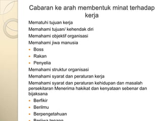 Cabaran ke arah membentuk minat terhadap
                  kerja
Mematuhi tujuan kerja
Memahami tujuan/ kehendak diri
Memahami objektif organisasi
Memahami jiwa manusia
 Boss
 Rakan
 Penyelia
Memahami struktur organisasi
Memahami syarat dan peraturan kerja
Memahami syarat dan peraturan kehidupan dan masalah
persekitaran Menerima hakikat dan kenyataan sebenar dan
bijaksana
 Berfikir
 Berilmu
 Berpengetahuan
 