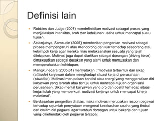 Definisi lain
   Robbins dan Judge (2007) mendefinisikan motivasi sebagai proses yang
    menjelaskan intensitas, arah dan ketekunan usaha untuk mencapai suatu
    tujuan.
   Selanjutnya, Samsudin (2005) memberikan pengertian motivasi sebagai
    proses mempengaruhi atau mendorong dari luar terhadap seseorang atau
    kelompok kerja agar mereka mau melaksanakan sesuatu yang telah
    ditetapkan. Motivasi juga dapat diartikan sebagai dorongan (driving force)
    dimaksudkan sebagai desakan yang alami untuk memuaskan dan
    memperahankan kehidupan.
   Mangkunegara (2005,61) menyatakan : “motivasi terbentuk dari sikap
    (attitude) karyawan dalam menghadapi situasi kerja di perusahaan
    (situation). Motivasi merupakan kondisi atau energi yang menggerakkan diri
    karyawan yang terarah atau tertuju untuk mencapai tujuan organisasi
    perusahaan. Sikap mental karyawan yang pro dan positif terhadap situasi
    kerja itulah yang memperkuat motivasi kerjanya untuk mencapai kinerja
    maksimal”.
   Berdasarkan pengertian di atas, maka motivasi merupakan respon pegawai
    terhadap sejumlah pernyataan mengenai keseluruhan usaha yang timbul
    dari dalam diri pegawai agar tumbuh dorongan untuk bekerja dan tujuan
    yang dikehendaki oleh pegawai tercapai.
 