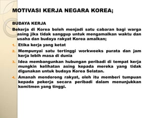 MOTIVASI KERJA NEGARA KOREA;

BUDAYA KERJA
Bekerja di Korea boleh menjadi satu cabaran bagi warga
  asing jika tidak sanggup untuk mengamalkan waktu dan
  usaha dan budaya rakyat Korea amalkan;
1.   Etika kerja yang ketat
2.   Mempunyai satu tertinggi workweeks purata dan jam
     kerja lebih masa di dunia
3.   Idea membangunkan hubungan peribadi di tempat kerja
     mungkin kelihatan asing kepada mereka yang tidak
     digunakan untuk budaya Korea Selatan.
4.   Amanah mendorong rakyat, oleh itu memberi tumpuan
     kepada pekerja secara peribadi dalam menunjukkan
     komitmen yang tinggi.
 