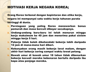 MOTIVASI KERJA NEGARA KOREA;

Orang Korea terkenal dengan kepintaran dan etika kerja,
negara ini mempunyai satu waktu kerja tahunan purata
tertinggi di dunia.
1.   Perniagaan yang paling Korea menawarkan         bonus
     pemurah dan masa bercuti dibayar secukupnya.
2.   Undang-undang baru-baru ini telah menurun minggu
     kerja maksimum ke 40 jam dan menerima pakai sistem
     minggu kerja 5 hari.
3.   Pekerja tidak boleh dikehendaki bekerja lebih daripada
     12 jam di mana-mana hari diberi.
4.   Kebanyakan orang masih bekerja larut malam, dengan
     akhir hari bekerja sering sampai waktu lewat petang.
5.   Bawah umur di bawah umur 18 tahun tidak dibenarkan
     bekerja kecuali mereka kebenaran bertulis daripada ibu
     bapa atau penjaga mereka.
 