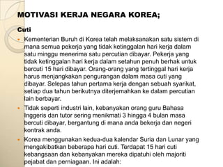MOTIVASI KERJA NEGARA KOREA;
Cuti
   Kementerian Buruh di Korea telah melaksanakan satu sistem di
    mana semua pekerja yang tidak ketinggalan hari kerja dalam
    satu minggu menerima satu percutian dibayar. Pekerja yang
    tidak ketinggalan hari kerja dalam setahun penuh berhak untuk
    bercuti 15 hari dibayar. Orang-orang yang tertinggal hari kerja
    harus menjangkakan pengurangan dalam masa cuti yang
    dibayar. Selepas tahun pertama kerja dengan sebuah syarikat,
    setiap dua tahun berikutnya diterjemahkan ke dalam percutian
    lain berbayar.
   Tidak seperti industri lain, kebanyakan orang guru Bahasa
    Inggeris dan tutor sering menikmati 3 hingga 4 bulan masa
    bercuti dibayar, bergantung di mana anda bekerja dan negeri
    kontrak anda.
   Korea menggunakan kedua-dua kalendar Suria dan Lunar yang
    mengakibatkan beberapa hari cuti. Terdapat 15 hari cuti
    kebangsaan dan kebanyakan mereka dipatuhi oleh majoriti
    pejabat dan perniagaan. Ini adalah:
 