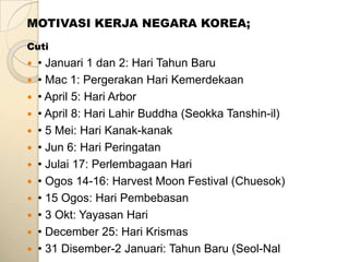 MOTIVASI KERJA NEGARA KOREA;
Cuti
 • Januari 1 dan 2: Hari Tahun Baru
 • Mac 1: Pergerakan Hari Kemerdekaan
 • April 5: Hari Arbor
 • April 8: Hari Lahir Buddha (Seokka Tanshin-il)
 • 5 Mei: Hari Kanak-kanak
 • Jun 6: Hari Peringatan
 • Julai 17: Perlembagaan Hari
 • Ogos 14-16: Harvest Moon Festival (Chuesok)
 • 15 Ogos: Hari Pembebasan
 • 3 Okt: Yayasan Hari
 • December 25: Hari Krismas
 • 31 Disember-2 Januari: Tahun Baru (Seol-Nal
 