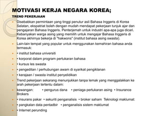 MOTIVASI KERJA NEGARA KOREA;
TREND PEKERJAAN
   Disebabkan permintaan yang tinggi penutur asli Bahasa Inggeris di Korea
    Selatan, ekspatriat boleh dengan mudah mendapat pekerjaan tunjuk ajar dan
    pengajaran Bahasa Inggeris. Penterjemah untuk industri apa-apa juga dicari.
    Kebanyakan warga asing yang memilih untuk mengajar Bahasa Inggeris di
    Korea akhirnya bekerja di "hakwons" (institut bahasa asing swasta).
   Lain-lain tempat yang popular untuk menggunakan kemahiran bahasa anda
    termasuk:
   • institut bahasa universiti
   • korporat dalam program pertukaran bahasa
   • kursus les swasta
   • pengeditan / perhubungan awam di syarikat pengiklanan
   • kerajaan / swasta institut penyelidikan
   Trend pekerjaan sekarang menunjukkan tanpa lemak yang menggalakkan ke
    arah pekerjaan tertentu dalam:
   kewangan:         • pengurus dana    • peniaga pertukaran asing • Insurance
    Brokers
   • insurans pakar • sekuriti penganalisis • broker saham Teknologi maklumat:
   • pangkalan data pentadbir • penganalisis sistem maklumat
   • Internet perunding
 