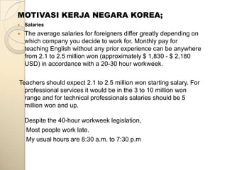 MOTIVASI KERJA NEGARA KOREA;
   Salaries
   The average salaries for foreigners differ greatly depending on
    which company you decide to work for. Monthly pay for
    teaching English without any prior experience can be anywhere
    from 2.1 to 2.5 million won (approximately $ 1,830 - $ 2,180
    USD) in accordance with a 20-30 hour workweek.

Teachers should expect 2.1 to 2.5 million won starting salary. For
  professional services it would be in the 3 to 10 million won
  range and for technical professionals salaries should be 5
  million won and up.

    Despite the 40-hour workweek legislation,
    Most people work late.
    My usual hours are 8:30 a.m. to 7:30 p.m
 