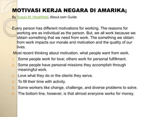 MOTIVASI KERJA NEGARA DI AMARIKA;
By Susan M. Heathfield, About.com Guide


Every person has different motivations for working. The reasons for
  working are as individual as the person. But, we all work because we
  obtain something that we need from work. The something we obtain
  from work impacts our morale and motivation and the quality of our
  lives.
Most recent thinking about motivation, what people want from work.
1.   Some people work for love; others work for personal fulfillment.
2.   Some people have personal missions they accomplish through
     meaningful work.
3.   Love what they do or the clients they serve.
4.   To fill their time with activity.
5.   Some workers like change, challenge, and diverse problems to solve.
6.   The bottom line, however, is that almost everyone works for money.
 