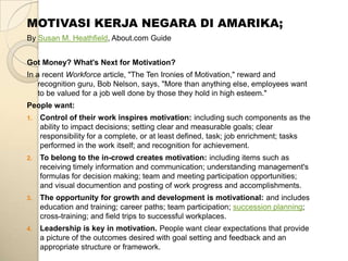 MOTIVASI KERJA NEGARA DI AMARIKA;
By Susan M. Heathfield, About.com Guide


Got Money? What's Next for Motivation?
In a recent Workforce article, "The Ten Ironies of Motivation," reward and
    recognition guru, Bob Nelson, says, "More than anything else, employees want
    to be valued for a job well done by those they hold in high esteem."
People want:
1.   Control of their work inspires motivation: including such components as the
     ability to impact decisions; setting clear and measurable goals; clear
     responsibility for a complete, or at least defined, task; job enrichment; tasks
     performed in the work itself; and recognition for achievement.
2.   To belong to the in-crowd creates motivation: including items such as
     receiving timely information and communication; understanding management's
     formulas for decision making; team and meeting participation opportunities;
     and visual documention and posting of work progress and accomplishments.
3.   The opportunity for growth and development is motivational: and includes
     education and training; career paths; team participation; succession planning;
     cross-training; and field trips to successful workplaces.
4.   Leadership is key in motivation. People want clear expectations that provide
     a picture of the outcomes desired with goal setting and feedback and an
     appropriate structure or framework.
 