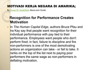 MOTIVASI KERJA NEGARA DI AMARIKA;
By Susan M. Heathfield, About.com Guide


    Recognition for Performance Creates
    Motivation
   In The Human Capital Edge, authors Bruce Pfau and
    Ira Kay say that people want recognition for their
    individual performance with pay tied to their
    performance. Employees want people who don't
    perform fired; in fact, failure to discipline and fire
    non-performers is one of the most demotivating
    actions an organization can take - or fail to take. It
    ranks on the top of the list next to paying poor
    performers the same wage as non-performers in
    deflating motivation.
 