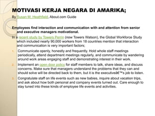 MOTIVASI KERJA NEGARA DI AMARIKA;
By Susan M. Heathfield, About.com Guide


Employees find interaction and communication with and attention from senior
  and executive managers motivational.
In a recent study by Towers Perrin (now Towers Watson), the Global Workforce Study
    which included nearly 90,000 workers from 18 countries mention that interaction
    and communication is very important factors;
1.   Communicate openly, honestly and frequently. Hold whole staff meetings
     periodically, attend department meetings regularly, and communicate by wandering
     around work areas engaging staff and demonstrating interest in their work.
2.   Implement an open door policy for staff members to talk, share ideas, and discuss
     concerns. Make sure that managers understand the problems that they can and
     should solve will be directed back to them, but it is the executiveâ€™s job to listen.
3.   Congratulate staff on life events such as new babies, inquire about vacation trips,
     and ask about how both personal and company events turned out. Care enough to
     stay tuned into these kinds of employee life events and activities.
 