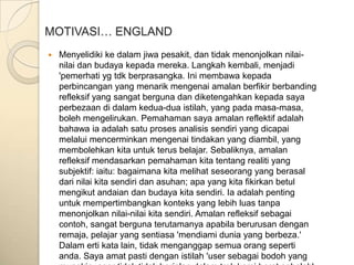 MOTIVASI… ENGLAND
   Menyelidiki ke dalam jiwa pesakit, dan tidak menonjolkan nilai-
    nilai dan budaya kepada mereka. Langkah kembali, menjadi
    'pemerhati yg tdk berprasangka. Ini membawa kepada
    perbincangan yang menarik mengenai amalan berfikir berbanding
    refleksif yang sangat berguna dan diketengahkan kepada saya
    perbezaan di dalam kedua-dua istilah, yang pada masa-masa,
    boleh mengelirukan. Pemahaman saya amalan reflektif adalah
    bahawa ia adalah satu proses analisis sendiri yang dicapai
    melalui mencerminkan mengenai tindakan yang diambil, yang
    membolehkan kita untuk terus belajar. Sebaliknya, amalan
    refleksif mendasarkan pemahaman kita tentang realiti yang
    subjektif: iaitu: bagaimana kita melihat seseorang yang berasal
    dari nilai kita sendiri dan asuhan; apa yang kita fikirkan betul
    mengikut andaian dan budaya kita sendiri. Ia adalah penting
    untuk mempertimbangkan konteks yang lebih luas tanpa
    menonjolkan nilai-nilai kita sendiri. Amalan refleksif sebagai
    contoh, sangat berguna terutamanya apabila berurusan dengan
    remaja, pelajar yang sentiasa 'mendiami dunia yang berbeza.'
    Dalam erti kata lain, tidak menganggap semua orang seperti
    anda. Saya amat pasti dengan istilah 'user sebagai bodoh yang
 